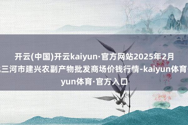 开云(中国)开云kaiyun·官方网站2025年2月12日河北三河市建兴农副产物批发商场价钱行情-kaiyun体育·官方入口