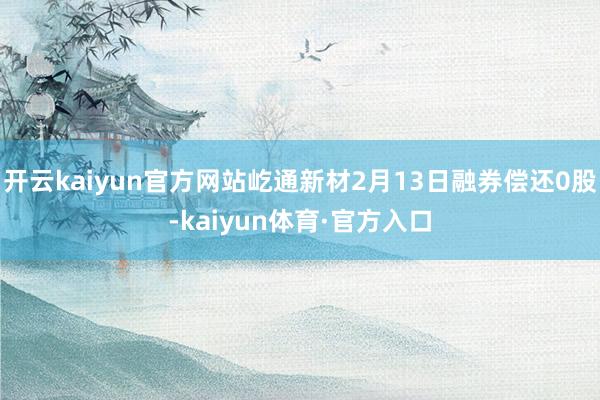 开云kaiyun官方网站屹通新材2月13日融券偿还0股-kaiyun体育·官方入口