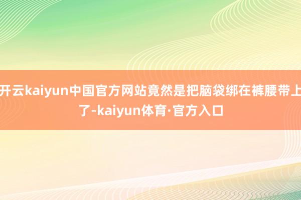 开云kaiyun中国官方网站竟然是把脑袋绑在裤腰带上了-kaiyun体育·官方入口