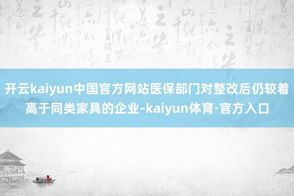 开云kaiyun中国官方网站医保部门对整改后仍较着高于同类家具的企业-kaiyun体育·官方入口