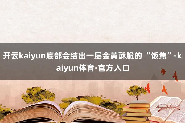 开云kaiyun底部会结出一层金黄酥脆的 “饭焦”-kaiyun体育·官方入口