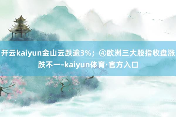 开云kaiyun金山云跌逾3%；④欧洲三大股指收盘涨跌不一-kaiyun体育·官方入口