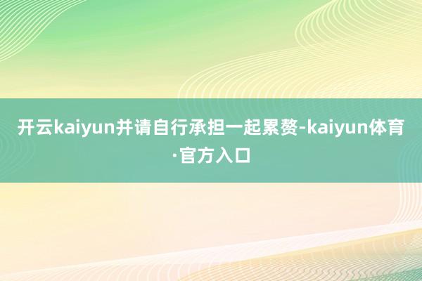 开云kaiyun并请自行承担一起累赘-kaiyun体育·官方入口