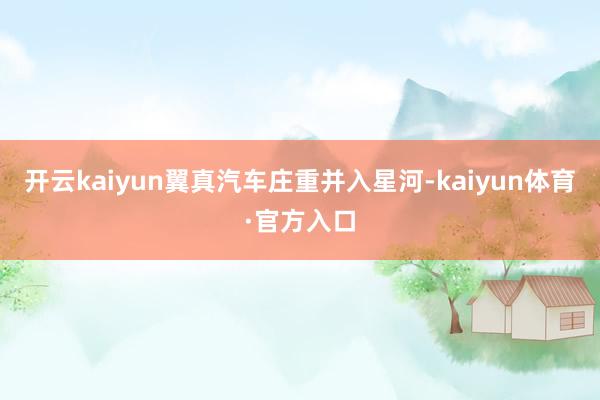 开云kaiyun翼真汽车庄重并入星河-kaiyun体育·官方入口