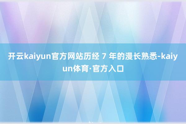 开云kaiyun官方网站历经 7 年的漫长熟悉-kaiyun体育·官方入口