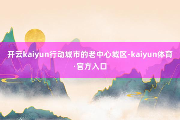 开云kaiyun　　行动城市的老中心城区-kaiyun体育·官方入口