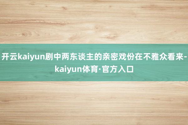 开云kaiyun剧中两东谈主的亲密戏份在不雅众看来-kaiyun体育·官方入口