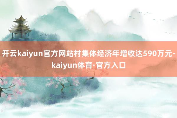 开云kaiyun官方网站村集体经济年增收达590万元-kaiyun体育·官方入口